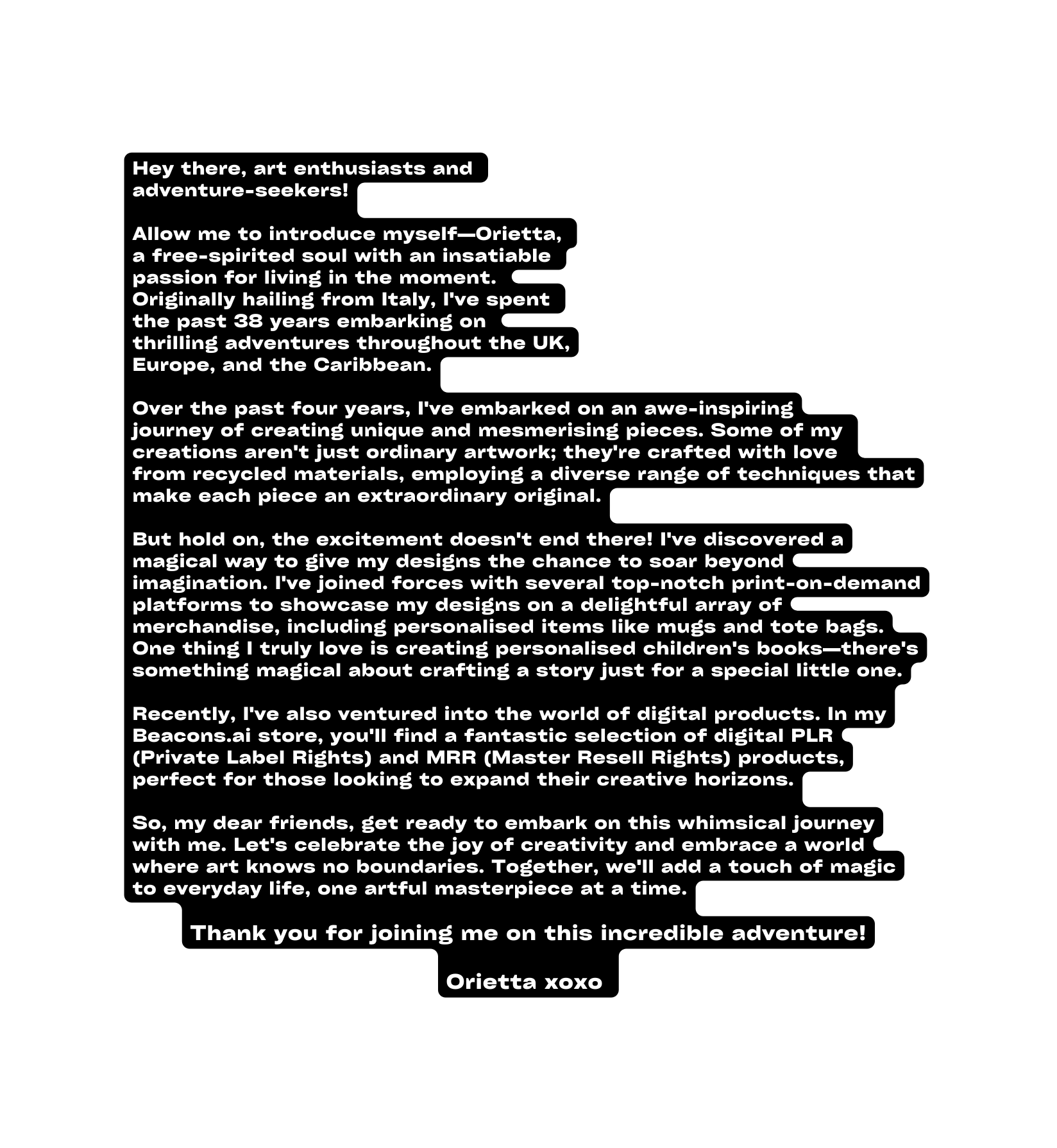 Hey there art enthusiasts and adventure seekers Allow me to introduce myself Orietta a free spirited soul with an insatiable passion for living in the moment Originally hailing from Italy I ve spent the past 38 years embarking on thrilling adventures throughout the UK Europe and the Caribbean Over the past four years I ve embarked on an awe inspiring journey of creating unique and mesmerising pieces Some of my creations aren t just ordinary artwork they re crafted with love from recycled materials employing a diverse range of techniques that make each piece an extraordinary original But hold on the excitement doesn t end there I ve discovered a magical way to give my designs the chance to soar beyond imagination I ve joined forces with several top notch print on demand platforms to showcase my designs on a delightful array of merchandise including personalised items like mugs and tote bags One thing I truly love is creating personalised children s books there s something magical about crafting a story just for a special little one Recently I ve also ventured into the world of digital products In my Beacons ai store you ll find a fantastic selection of digital PLR Private Label Rights and MRR Master Resell Rights products perfect for those looking to expand their creative horizons So my dear friends get ready to embark on this whimsical journey with me Let s celebrate the joy of creativity and embrace a world where art knows no boundaries Together we ll add a touch of magic to everyday life one artful masterpiece at a time Thank you for joining me on this incredible adventure Orietta xoxo