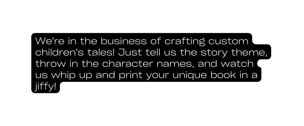 We re in the business of crafting custom children s tales Just tell us the story theme throw in the character names and watch us whip up and print your unique book in a jiffy