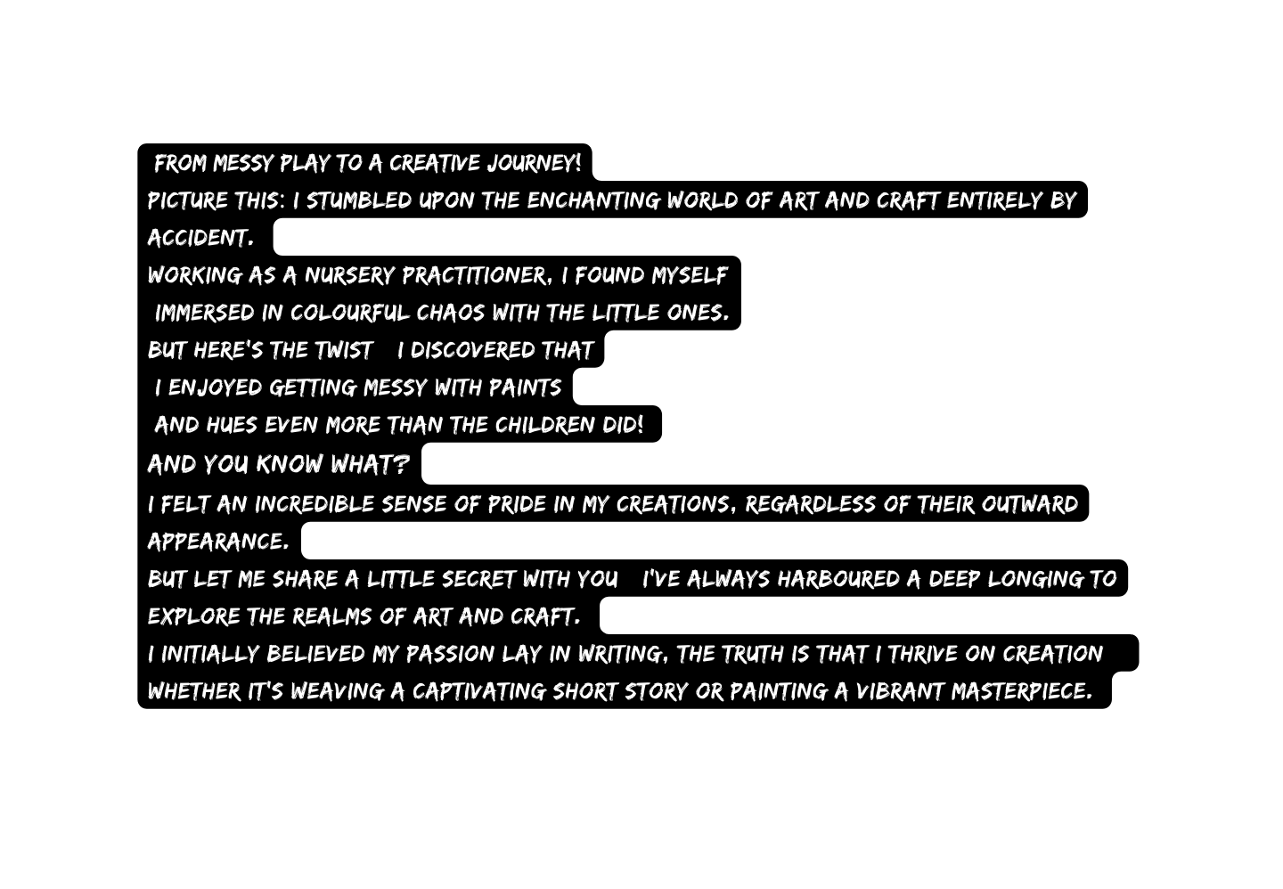 From Messy Play to a Creative Journey Picture this I stumbled upon the enchanting world of art and craft entirely by accident Working as a Nursery Practitioner I found myself immersed in colourful chaos with the little ones But here s the twist I discovered that I enjoyed getting messy with paints and hues even more than the children did And you know what I felt an incredible sense of pride in my creations regardless of their outward appearance But let me share a little secret with you I ve always harboured a deep longing to explore the realms of art and craft I initially believed my passion lay in writing the truth is that I thrive on creation whether it s weaving a captivating short story or painting a vibrant masterpiece